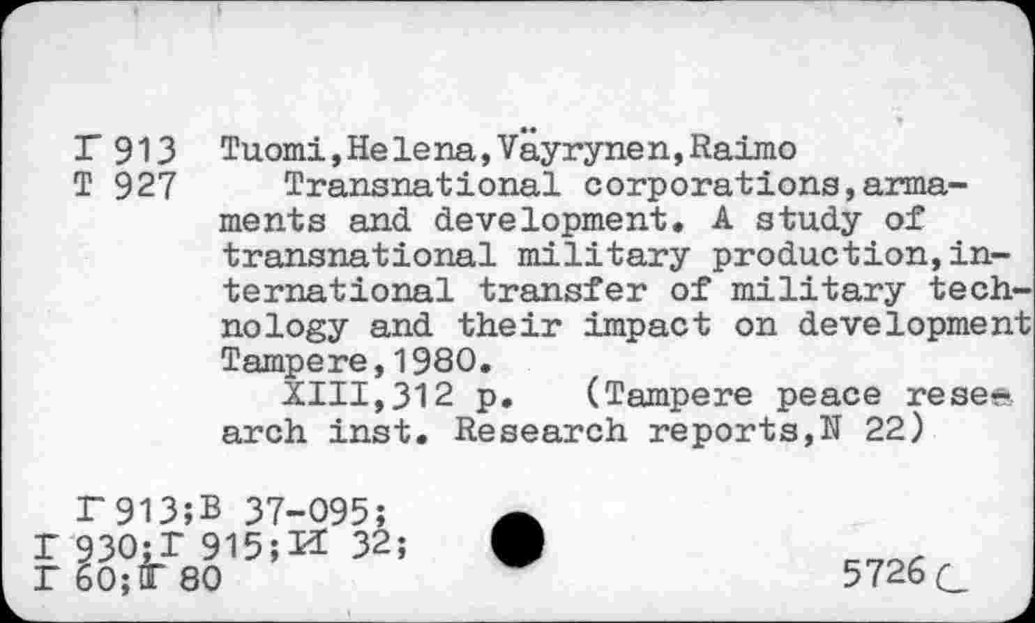 ﻿T 913 Tuomi,Helena,Vayrynen,Raimo
T 927 Transnational corporations,armaments and development. A study of transnational military production,international transfer of military technology and their impact on development Tampere,1980.
XIII,312 p. (Tampere peace resee arch inst. Research reports,N 22)
F913;B 37-095; r 930;X 915;32; P 60;T 80
5726 g